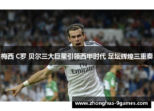 梅西 C罗 贝尔三大巨星引领西甲时代 足坛辉煌三重奏 梅西 C罗 贝尔三大巨星引领西甲时代 足坛辉煌三重奏