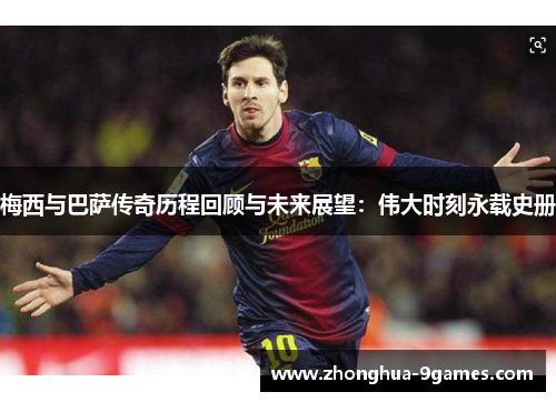 梅西与巴萨传奇历程回顾与未来展望:伟大时刻永载史册 梅西与巴萨传奇历程回顾与未来展望:伟大时刻永载史册