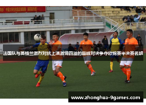 法国队与英格兰激烈对抗上演激情四溢的巅峰对决争夺欧锦赛半决赛名额